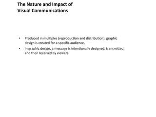 The Nature and Impact of
Visual Communica&ons




•   Produced in mul8ples (reproduc8on and distribu8on), graphic 
    design is created for a speciﬁc audience.
•   In graphic design, a message is inten8onally designed, transmibed, 
    and then received by viewers.
 