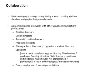 Collaboration


 •   From developing a strategy to nego8a8ng a fee to choosing a printer, 
     the client and graphic designer collaborate.

•    A graphic designer also works with other visual communica8ons 
     professionals
      – Crea8ve directors
      – Design directors
      – Associate crea8ve directors
      – Produc8on experts
      – Photographers, illustrators, copywriters, and art directors 
      – Specialists
           • (interac8ve / type/lebering / architects / ﬁlm directors / 
              producers / cas8ng directors / talent (actors, musicians, 
              and models) / music houses / IT professionals / 
              psychologists / social anthropologists/market researchers) 
      – Printers and printers’ sales representa8ves
 