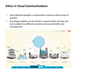Ethics in Visual Communica&ons

•   Each individual designer is responsible to discover ethical ways to 
    prac8ce. 
•   Any design problem can be solved in a great number of ways and 
    each solu8on has diﬀerent economic and social beneﬁts and 
    consequences.
 