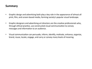 Summary

•   Graphic design and adver8sing both play a key role in the appearance of almost all 
    print, ﬁlm, and screen‐based media, forming society’s popular visual landscape.

•   Graphic designers and adver8sing art directors are the crea8ve professionals who, 
    through ethical prac8ce, use constructed visual communica8on to convey 
    messages and informa8on to an audience.
     
•   Visual communica8on can persuade, inform, iden8fy, mo8vate, enhance, organize, 
    brand, rouse, locate, engage, and carry or convey many levels of meaning.
 