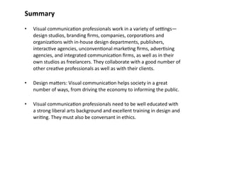 Summary
•   Visual communica8on professionals work in a variety of secngs—
    design studios, branding ﬁrms, companies, corpora8ons and 
    organiza8ons with in‐house design departments, publishers, 
    interac8ve agencies, unconven8onal marke8ng ﬁrms, adver8sing 
    agencies, and integrated communica8on ﬁrms, as well as in their 
    own studios as freelancers. They collaborate with a good number of 
    other crea8ve professionals as well as with their clients.

•   Design mabers: Visual communica8on helps society in a great 
    number of ways, from driving the economy to informing the public. 

•   Visual communica8on professionals need to be well educated with 
    a strong liberal arts background and excellent training in design and 
    wri8ng. They must also be conversant in ethics.
 