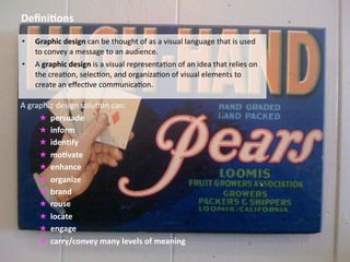 Deﬁni&ons
•   Graphic design can be thought of as a visual language that is used 
    to convey a message to an audience. 
•   A graphic design is a visual representa8on of an idea that relies on 
    the crea8on, selec8on, and organiza8on of visual elements to 
    create an eﬀec8ve communica8on. 

A graphic design solu8on can: 
     ★ persuade
     ★ inform 
     ★ iden&fy 
     ★ mo&vate
     ★ enhance 
     ★ organize
     ★ brand
     ★ rouse
     ★ locate
     ★ engage
     ★ carry/convey many levels of meaning 
 