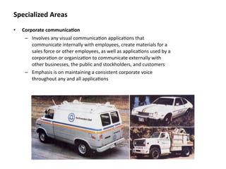 Specialized Areas
•   Corporate communica&on
     – Involves any visual communica8on applica8ons that 
       communicate internally with employees, create materials for a 
       sales force or other employees, as well as applica8ons used by a 
       corpora8on or organiza8on to communicate externally with 
       other businesses, the public and stockholders, and customers
     – Emphasis is on maintaining a consistent corporate voice 
       throughout any and all applica8ons
 