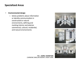 Specialized Areas

•   Environmental design
     – Solves problems about informa8on 
       or iden8ty communica8on in 
       constructed or natural 
       environments, deﬁning and 
       marking interior and exterior 
       commercial, cultural, residen8al, 
       and natural environments




                                       W. L. GORE: EXHIBITION
                           CARBONE SMOLAN AGENCY, NEW YORK
 