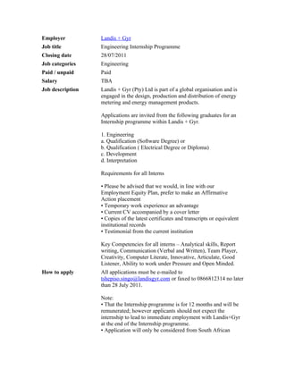Employer          Landis + Gyr
Job title         Engineering Internship Programme
Closing date      28/07/2011
Job categories    Engineering
Paid / unpaid     Paid
Salary            TBA
Job description   Landis + Gyr (Pty) Ltd is part of a global organisation and is
                  engaged in the design, production and distribution of energy
                  metering and energy management products.

                  Applications are invited from the following graduates for an
                  Internship programme within Landis + Gyr.

                  1. Engineering
                  a. Qualification (Software Degree) or
                  b. Qualification ( Electrical Degree or Diploma)
                  c. Development
                  d. Interpretation

                  Requirements for all Interns

                  • Please be advised that we would, in line with our
                  Employment Equity Plan, prefer to make an Affirmative
                  Action placement
                  • Temporary work experience an advantage
                  • Current CV accompanied by a cover letter
                  • Copies of the latest certificates and transcripts or equivalent
                  institutional records
                  • Testimonial from the current institution

                  Key Competencies for all interns – Analytical skills, Report
                  writing, Communication (Verbal and Written), Team Player,
                  Creativity, Computer Literate, Innovative, Articulate, Good
                  Listener, Ability to work under Pressure and Open Minded.
How to apply      All applications must be e-mailed to
                  tshepiso.singo@landisgyr.com or faxed to 0866812314 no later
                  than 28 July 2011.

                  Note:
                  • That the Internship programme is for 12 months and will be
                  remunerated; however applicants should not expect the
                  internship to lead to immediate employment with Landis+Gyr
                  at the end of the Internship programme.
                  • Application will only be considered from South African
 