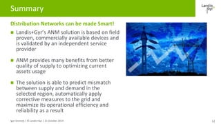 Summary 
Distribution Networks can be made Smart! 
 Landis+Gyr’s ANM solution is based on field 
proven, commercially ava...