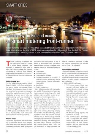 smart grids
Landis+Gyr in Finland excels
as smart metering front-runner
T
o date, Landis+Gyr has delivered over
one million smart meters to a number
of Finnish energy companies – the
equivalent of delivering a smart meter to
every third Finnish household. The following
article looks at Landis+Gyr smart metering
projects rolled out between 2010 and 2013
in Finland during the run-up to achieving the
milestone.
Point of departure
The first residential smart metering rollouts
began in the late 1990s. These were carried
out after a positive business case showed
that there were consumer segments where
the benefits of smart metering clearly ex-
ceeded the required investment costs. The
introduction of a new law on billing and
smart metering, which was introduced in
2009, stipulated that 80 percent of Finn-
ish households were to have smart meters
installed by the beginning of 2014. Major
smart metering contracts with the country’s
largest utilities were signed after a thorough
public tendering process, which was started
in 2009 – parallel to introduction of the new
law. A majority of the smart meters were
then installed between 2010 and 2013.
Project scope
The market requirements for smart meter-
ing solutions were all quite similar, indepen-
dent of the utility: Each utility required tariff
and hourly profile data, power quality data,
disconnector and load controls, as well as
alarms. In almost every case, the vendors
were requested to provide a complete smart
metering solution as a turnkey delivery, in-
cluding:
•	 Smart meters
•	 Communications
•	 Smart metering software
•	 Software integration to the utility’s IT
systems (minimum requirement was in-
tegration to the Customer Information
System, CIS).
•	 Installations
•	 Project management
Many utilities required a multi-energy solu-
tion capable of managing district heat or gas
metering, as well as electricity, with a single
solution, and most utilities wanted to out-
source all smart metering operations.
Antti Latsa, Customer Service Manager at
Finnish energy company Järvi-Suomen Ener-
gia comments that, during the procurement
phase, it was “already clear that we wanted
to take a comprehensive approach to mak-
ing the best out of smart metering technol-
ogy”. So far, says Latsa, the energy company
has benefited from the technology: After a
recent heavy storm they were able to locate
affected areas in the low voltage network
“more precisely” and in many cases received
information regarding the metering points
that were without electricity supply before
the customer contacted them. “This is just
one example out of many that shows that
there are a number of possibilities to make
best use from metering data now and well
into the future,” he comments.
Technologies employed
Landis+Gyr provided the Finnish market
with its comprehensive Gridstream end-to-
end smart metering solution, which com-
prised the following elements as a turnkey
delivery, including project management
and installations:
•	 E450 and E350 smart meters
-- The meters measure hourly con-
sumption and power quality infor-
mation. All meters include remotely
controllable relays that can be used
to control individual loads in a house-
hold, for example for water boilers or
heating. The meters are also equip-
ped with a disconnector/connector
that can control the power supply
(power on/off).
•	 Two-way communication between smart
meters and smart metering software
-- Hourly metering data is usually ‘pus-
hed’ once a day.
-- On-demand reading requests and
controls can be made.
-- The communication technology
used is usually PLAN+ PLC commu-
nication, supplemented with 2G/3G
communication. RF Mesh commu-
nication is also used when there are
220,000 metering points.
Smart metering coverage in Finland has exceeded the national target of 80 percent within the given
legal timeframe: At the end of 2013 coverage was close to 100 percent. One third of the Finnish
residential smart metering market is now managed with Landis+Gyr’s Gridstream solution.
Janne Leppäaho
Head of Customer Projects
at Landis+Gyr
56 energetica international · Nº 4 · MAR14
Helsinki (Finland)
 