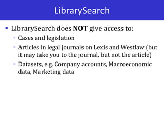 LibrarySearch
 LibrarySearch does NOT give access to:
 Cases and legislation
 Articles in legal journals on Lexis and Westlaw (but
it may take you to the journal, but not the article)
 Datasets, e.g. Company accounts, Macroeconomic
data, Marketing data
 
