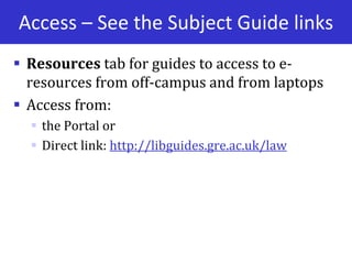 Access – See the Subject Guide links
 Resources tab for guides to access to e-
resources from off-campus and from laptops
 Access from:
 the Portal or
 Direct link: http://libguides.gre.ac.uk/law
 