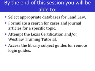 By the end of this session you will be
able to:
 Select appropriate databases for Land Law,
 Formulate a search for cases and journal
articles for a specific topic,
 Attempt the Lexis Certification and/or
Westlaw Training Tutorial,
 Access the library subject guides for remote
login guides.
 