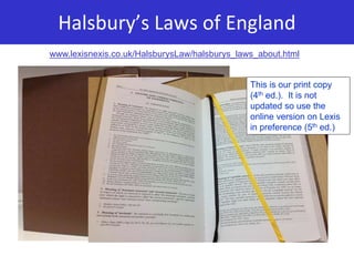 Halsbury’s Laws of England
www.lexisnexis.co.uk/HalsburysLaw/halsburys_laws_about.html
This is our print copy
(4th ed.). It is not
updated so use the
online version on Lexis
in preference (5th ed.)
 