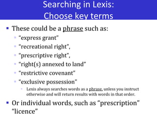 Searching in Lexis:
Choose key terms
 These could be a phrase such as:
 “express grant”
 “recreational right”,
 “prescriptive right”,
 “right(s) annexed to land”
 “restrictive covenant”
 “exclusive possession”
 Lexis always searches words as a phrase, unless you instruct
otherwise and will return results with words in that order.
 Or individual words, such as “prescription”
“licence”
 
