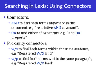 Searching in Lexis: Using Connectors
 Connectors:
 AND to find both terms anywhere in the
document, e.g. “restrictive AND covenant”,
 OR to find either of two terms, e.g. “land OR
property”
 Proximity connectors:
 w/s to find both terms within the same sentence,
e.g. “Registered W/S land”
 w/p to find both terms within the same paragraph,
e.g. “Registered W/P land”
 