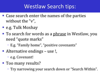 Westlaw Search tips:
 Case search enter the names of the parties
without the “v”,
 e.g. Tulk Moxhay
 To search for words as a phrase in Westlaw, you
need “quote marks”
 E.g. “Family home”, “positive covenants”
 Alternative endings – use !,
 e.g. Covenant!
 Too many results?
 Try narrowing your search down or “Search Within”.
 