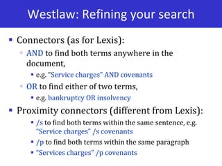 Westlaw: Refining your search
 Connectors (as for Lexis):
 AND to find both terms anywhere in the
document,
 e.g. “Service charges” AND covenants
 OR to find either of two terms,
 e.g. bankruptcy OR insolvency
 Proximity connectors (different from Lexis):
 /s to find both terms within the same sentence, e.g.
“Service charges” /s covenants
 /p to find both terms within the same paragraph
 “Services charges” /p covenants
 