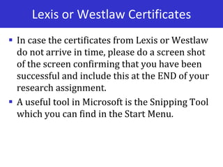 Lexis or Westlaw Certificates
 In case the certificates from Lexis or Westlaw
do not arrive in time, please do a screen shot
of the screen confirming that you have been
successful and include this at the END of your
research assignment.
 A useful tool in Microsoft is the Snipping Tool
which you can find in the Start Menu.
 