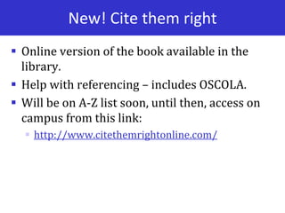 New! Cite them right
 Online version of the book available in the
library.
 Help with referencing – includes OSCOLA.
 Will be on A-Z list soon, until then, access on
campus from this link:
 http://www.citethemrightonline.com/
 