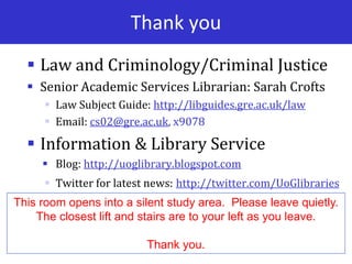 Thank you
 Law and Criminology/Criminal Justice
 Senior Academic Services Librarian: Sarah Crofts
 Law Subject Guide: http://libguides.gre.ac.uk/law
 Email: cs02@gre.ac.uk, x9078
 Information & Library Service
 Blog: http://uoglibrary.blogspot.com
 Twitter for latest news: http://twitter.com/UoGlibraries
This room opens into a silent study area. Please leave quietly.
The closest lift and stairs are to your left as you leave.
Thank you.
 