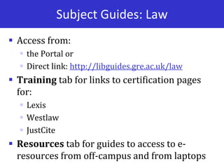 Subject Guides: Law
 Access from:
 the Portal or
 Direct link: http://libguides.gre.ac.uk/law
 Training tab for links to certification pages
for:
 Lexis
 Westlaw
 JustCite
 Resources tab for guides to access to e-
resources from off-campus and from laptops
 