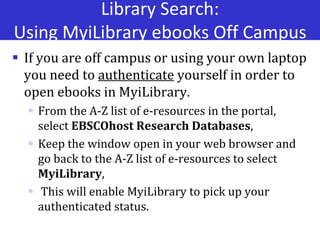 Library Search:
Using MyiLibrary ebooks Off Campus
 If you are off campus or using your own laptop
you need to authenticate yourself in order to
open ebooks in MyiLibrary.
 From the A-Z list of e-resources in the portal,
select EBSCOhost Research Databases,
 Keep the window open in your web browser and
go back to the A-Z list of e-resources to select
MyiLibrary,
 This will enable MyiLibrary to pick up your
authenticated status.
 
