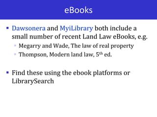 eBooks
 Dawsonera and MyiLibrary both include a
small number of recent Land Law eBooks, e.g.
 Megarry and Wade, The law of real property
 Thompson, Modern land law, 5th ed.
 Find these using the ebook platforms or
LibrarySearch
 