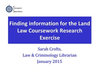 Legal Method
Finding information for the Land
Law Coursework Research
Exercise
Sarah Crofts,
Law & Criminology Librarian
January 2015
 