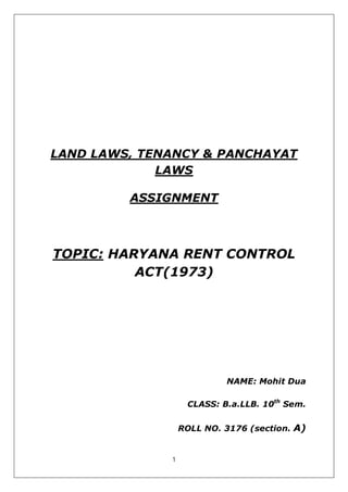 1
LAND LAWS, TENANCY & PANCHAYAT
LAWS
ASSIGNMENT
TOPIC: HARYANA RENT CONTROL
ACT(1973)
NAME: Mohit Dua
CLASS: B.a.LLB. 10th
Sem.
ROLL NO. 3176 (section. A)
 