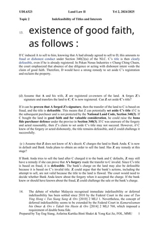 UDL6323 Land Law II Tri 2, 2024/2025
Topic 2 Indefeasibility of Titles and Interests
Prepared by Tay Eng Siang, Asfarina Kartika Binti Shakri & Yong Kai Jie, FOL, MMU 1
0
13. existence of good faith,
as follows :
If C induced A to sell to him, knowing that A had already agreed to sell to D, this amounts to
fraud or dishonest conduct under Section 340(2)(a) of the NLC. C’s title is then clearly
defeasible, even if he is already registered. In Pekan Nenas Industries v Chang Ching Chuen,
the court emphasized that absence of due diligence or acting with dishonest intent voids the
claim of good faith. Therefore, D would have a strong remedy to set aside C’s registration
and reclaim the property.
(d) Assume that A and his wife, Z are registered co-owners of the land. A forges Z’s
signature and transfers the land to C. C is now registered. Can Z set aside C’s title?
If it can be proven that A forged Z's signature, then the transfer of the land to C is based on
fraud, and the title is defeasible. This means that Z can potentially set aside C’s title if C is
the subsequent purchaser and is not protected by the National Land Code, Section 340(3). If
C bought the land in good faith and for valuable consideration, he could raise the bona
fide purchaser defence under the proviso in Section 340(3). If C was unaware of the forgery
and acted reasonably, then Z’s claim to set aside C’s title may not succeed. However, if C
knew of the forgery or acted dishonestly, the title remains defeasible, and Z could challenge it
successfully.
(e ) Assume that Z does not know of A’s deceit. C charges the land to Bank Anda. C is now
in default and Bank Anda plans to obtain an order to sell the land. Has Z any remedy at this
stage?
If Bank Anda tries to sell the land after C charged it to the bank and C defaults, Z may still
have a remedy if she can prove that A’s forgery made the transfer to C invalid. Since C's title
is based on fraud, it is defeasible. The bank’s charge on the land may also be defeasible
because it is based on C’s invalid title. Z could argue that the bank’s actions, including the
attempt to sell, are not valid because the title to the land is flawed. The court would need to
decide whether Bank Anda knew about the forgery when it accepted the charge. If the bank
knew or should have known about the fraud, Z could challenge the sale or the bank’s charge.
14. The debate of whether Malaysia recognised immediate indefeasibility or deferred
indefeasibility has been settled since 2010 by the Federal Court in the case of Tan
Ying Hong v Tan Siang Sang & Ors [2010] 2 MLJ 1. Nevertheless, the concept of
deferred indefeasibility seems to be extended by the Federal Court in Kamarulzaman
bin Omar & Ors v Yakub bin Husin & Ors [2014] 2 MLJ 768, which imposed a
requirement of double bona fide.
 