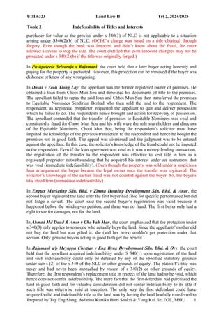 UDL6323 Land Law II Tri 2, 2024/2025
Topic 2 Indefeasibility of Titles and Interests
Prepared by Tay Eng Siang, Asfarina Kartika Binti Shakri & Yong Kai Jie, FOL, MMU 1
3
purchaser for value as the proviso under s 340(3) of NLC is not applicable to a situation
arising under S340(2)(b) of NLC. (OCBC’s charge was based on a title obtained through
forgery. Even though the bank was innocent and didn’t know about the fraud, the court
allowed a caveat to stop the sale. The court clarified that even innocent chargees may not be
protected under s 340(2)(b) if the title was originally forged.)
In Pushpaleela Selvaraja v Rajamani, the court held that a later buyer acting honestly and
paying for the property is protected. However, this protection can be removed if the buyer was
dishonest or knew of any wrongdoing.
In Doshi v Yeoh Tiong Lay, the appellant was the former registered owner of premises. He
obtained a loan from Chooi Mun Sou and deposited his documents of title to the premises.
The appellant failed to repay the said loan and Chhoi Mun Sun then transferred the premises
to Equitable Nominees Sendirian Berhad who then sold the land to the respondent. The
respondent, as registered proprietor, requested the appellant to quit and deliver possession
which he failed to do. The respondents hence brought and action for recovery of possession.
The appellant contended that the transfer of premises to Equitable Nominees was void and
constituted a fraud for Chooi Mun Sou and his wife were the sole shareholders and directors
of the Equitable Nominees. Chooi Mun Sou, being the respondent’s solicitor must have
imputed the knowledge of the previous transaction to the respondent and hence he bought the
premises not in good faith. The appeal was dismissed and the judgment was to be entered
against the appellant. In this case, the solicitor's knowledge of the fraud could not be imputed
to the respondent. Even if the loan agreement was void as it was a money-lending transaction,
the registration of the transfer to the respondent was effective to vest title in him as a
registered proprietor notwithstanding that he acquired his interest under an instrument that
was void (immediate indefeasibility). (Even though the property was sold under a suspicious
loan arrangement, the buyer became the legal owner once the transfer was registered. The
solicitor’s knowledge of the earlier fraud was not counted against the buyer. So, the buyer's
title stood firm (immediate indefeasibility)
In Engtex Marketing Sdn. Bhd. v Zinma Housing Development Sdn. Bhd. & Anor, the
second buyer registered the land after the first buyer had filed for specific performance but did
not lodge a caveat. The court said the second buyer’s registration was valid because it
happened before the winding-up petition, and there was no fraud. The first buyer only had a
right to sue for damages, not for the land.
In Ahmad Md Daud & Anor v Che Yah Man, the court emphasized that the protection under
s 340(3) only applies to someone who actually buys the land. Since the appellants' mother did
not buy the land but was gifted it, she (and her heirs) couldn’t get protection under that
section. Only genuine buyers acting in good faith get the benefit.
In Rajamani a/p Meyappa Chettiar v Eng Beng Development Sdn. Bhd. & Ors, the court
held that the appellant acquired indefeasibility under S 340(1) upon registration of the land
and such indefeasibility could only be defeated by any of the specified statutory grounds
under sub-s (2) of the s 340 of the NLC or other grounds of equity. The plaintiff’s title was
never and had never been impeached by reason of s 340(2) or other grounds of equity.
Therefore, the first respondent’s replacement title in respect of the land had to be void, which
hence does not confer indefeasibility. The mere fact that the first defendant had purchased the
land in good faith and for valuable consideration did not confer indefeasibility to its title if
such title was otherwise void at inception. The only way the first defendant could have
acquired valid and indefeasible title to the land was by having the land lawfully transferred to
 