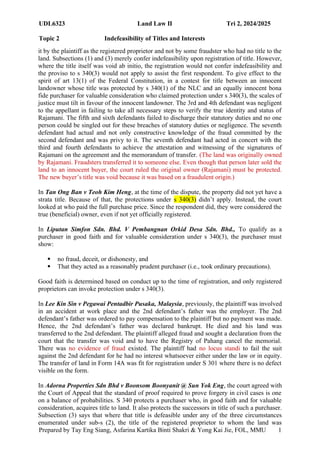UDL6323 Land Law II Tri 2, 2024/2025
Topic 2 Indefeasibility of Titles and Interests
Prepared by Tay Eng Siang, Asfarina Kartika Binti Shakri & Yong Kai Jie, FOL, MMU 1
4
it by the plaintiff as the registered proprietor and not by some fraudster who had no title to the
land. Subsections (1) and (3) merely confer indefeasibility upon registration of title. However,
where the title itself was void ab initio, the registration would not confer indefeasibility and
the proviso to s 340(3) would not apply to assist the first respondent. To give effect to the
spirit of art 13(1) of the Federal Constitution, in a contest for title between an innocent
landowner whose title was protected by s 340(1) of the NLC and an equally innocent bona
fide purchaser for valuable consideration who claimed protection under s 340(3), the scales of
justice must tilt in favour of the innocent landowner. The 3rd and 4th defendant was negligent
to the appellant in failing to take all necessary steps to verify the true identity and status of
Rajamani. The fifth and sixth defendants failed to discharge their statutory duties and no one
person could be singled out for these breaches of statutory duties or negligence. The seventh
defendant had actual and not only constructive knowledge of the fraud committed by the
second defendant and was privy to it. The seventh defendant had acted in concert with the
third and fourth defendants to achieve the attestation and witnessing of the signatures of
Rajamani on the agreement and the memorandum of transfer. (The land was originally owned
by Rajamani. Fraudsters transferred it to someone else. Even though that person later sold the
land to an innocent buyer, the court ruled the original owner (Rajamani) must be protected.
The new buyer’s title was void because it was based on a fraudulent origin.)
In Tan Ong Ban v Teoh Kim Heng, at the time of the dispute, the property did not yet have a
strata title. Because of that, the protections under s 340(3) didn’t apply. Instead, the court
looked at who paid the full purchase price. Since the respondent did, they were considered the
true (beneficial) owner, even if not yet officially registered.
In Liputan Simfon Sdn. Bhd. V Pembangnan Orkid Desa Sdn. Bhd., To qualify as a
purchaser in good faith and for valuable consideration under s 340(3), the purchaser must
show:
 no fraud, deceit, or dishonesty, and
 That they acted as a reasonably prudent purchaser (i.e., took ordinary precautions).
Good faith is determined based on conduct up to the time of registration, and only registered
proprietors can invoke protection under s 340(3).
In Lee Kin Sin v Pegawai Pentadbir Pusaka, Malaysia, previously, the plaintiff was involved
in an accident at work place and the 2nd defendant’s father was the employer. The 2nd
defendant’s father was ordered to pay compensation to the plaintiff but no payment was made.
Hence, the 2nd defendant’s father was declared bankrupt. He died and his land was
transferred to the 2nd defendant. The plaintiff alleged fraud and sought a declaration from the
court that the transfer was void and to have the Registry of Pahang cancel the memorial.
There was no evidence of fraud existed. The plaintiff had no locus standi to fail the suit
against the 2nd defendant for he had no interest whatsoever either under the law or in equity.
The transfer of land in Form 14A was fit for registration under S 301 where there is no defect
visible on the form.
In Adorna Properties Sdn Bhd v Boonsom Boonyanit @ Sun Yok Eng, the court agreed with
the Court of Appeal that the standard of proof required to prove forgery in civil cases is one
on a balance of probabilities. S 340 protects a purchaser who, in good faith and for valuable
consideration, acquires title to land. It also protects the successors in title of such a purchaser.
Subsection (3) says that where that title is defeasible under any of the three circumstances
enumerated under sub-s (2), the title of the registered proprietor to whom the land was
 