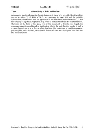 UDL6323 Land Law II Tri 2, 2024/2025
Topic 2 Indefeasibility of Titles and Interests
Prepared by Tay Eng Siang, Asfarina Kartika Binti Shakri & Yong Kai Jie, FOL, MMU 1
5
subsequently transferred under the forged document, is liable to be set aside. By virtue of the
proviso to sub-s (3) of S340 of NLC, any purchaser in good faith and for valuable
consideration, are excluded from the application of the substantive provision of sub-s (3). For
this category of registered proprietors, they obtained immediate indefeasible title to the lands.
Therefore, on the facts of this case, even if the instrument of transfer was forged, the
respondent nevertheless obtained an indefeasible title to the land. In other words, if such a
registered proprietor were to dispose of the land to a third party who, in good faith pays the
purchase price, then, the latter, as well as all those who come onto the register after him, take
title free of any taint.
 