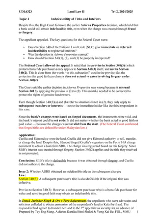UDL6323 Land Law II Tri 2, 2024/2025
Topic 2 Indefeasibility of Titles and Interests
Prepared by Tay Eng Siang, Asfarina Kartika Binti Shakri & Yong Kai Jie, FOL, MMU 1
7
Despite this, the High Court followed the earlier Adorna Properties decision, which held that
a bank could still obtain indefeasible title, even when the charge was created through fraud
or forgery.
The appellant appealed. The key questions for the Federal Court were:
 Does Section 340 of the National Land Code (NLC) give immediate or deferred
indefeasibility to registered interests?
 Was the decision in Adorna Properties correct?
 How should Section 340(1), (2), and (3) be properly interpreted?
The Federal Court allowed the appeal. It ruled that the proviso in Section 340(3) (which
protects bona fide purchasers) only applies to Section 340(3) itself, and not to Section
340(2). This is clear from the words “in this subsection” used in the proviso. So, the
protection for good faith purchasers does not extend to cases involving forgery under
Section 340(2).
The Court said the earlier decision in Adorna Properties was wrong because it misread
Section 340 by applying the proviso in (3) to (2). This mistake needed to be corrected to
protect the rights of genuine landowners.
Even though Section 340(3)(a) and (b) refer to situations listed in (2), they only apply to
subsequent transfers or interests — not to the immediate holder like the third respondent in
this case.
Since the bank’s charges were based on forged documents, the instruments were void, and
the bank’s interest could be set aside. It did not matter whether the bank acted in good faith or
paid value — because the charges were invalid from the start. (The Federal Court confirmed
that forged titles are defeasible under Malaysian law.)
Application:
Cecilia and Edmond co-own the land. Cecilia did not give Edmond authority to sell, transfer,
or charge the land. Despite this, Edmond forged Cecilia’s signature on the Form 16A charge
document to obtain a loan from SBB. The charge was registered based on this forgery. Since
SBB’s interest was created through forgery, Section 340(2) applies and the title they received
is not protected.
Conclusion: SBB’s title is defeasible because it was obtained through forgery, and Cecilia
did not authorize the charge.
Issue 2: Whether AGBB obtained an indefeasible title as the subsequent chargee
Law:
Section 340(3): A subsequent purchaser's title is also defeasible if the original title was
defective.
Proviso to Section 340(3): However, a subsequent purchaser who is a bona fide purchaser for
value and acted in good faith may obtain an indefeasible title.
In Datuk Jagindar Singh & Ors v Tara Rajaratnam, the appellants who were advocates and
solicitors colluded to obtain possession of the respondent’s land in Kulai by fraud. The
respondent had agreed to transfer her land to the 2nd
appellant as security for an advance of
 
