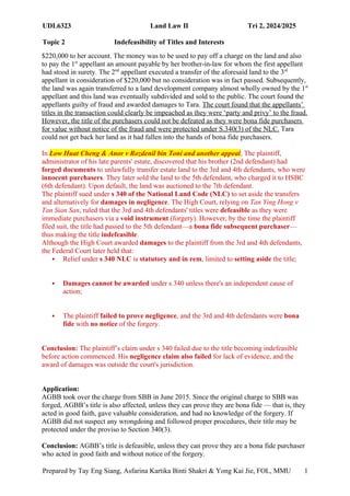 UDL6323 Land Law II Tri 2, 2024/2025
Topic 2 Indefeasibility of Titles and Interests
Prepared by Tay Eng Siang, Asfarina Kartika Binti Shakri & Yong Kai Jie, FOL, MMU 1
8
$220,000 to her account. The money was to be used to pay off a charge on the land and also
to pay the 1st
appellant an amount payable by her brother-in-law for whom the first appellant
had stood in surety. The 2nd
appellant executed a transfer of the aforesaid land to the 3rd
appellant in consideration of $220,000 but no consideration was in fact passed. Subsequently,
the land was again transferred to a land development company almost wholly owned by the 1st
appellant and this land was eventually subdivided and sold to the public. The court found the
appellants guilty of fraud and awarded damages to Tara. The court found that the appellants’
titles in the transaction could clearly be impeached as they were ‘party and privy’ to the fraud.
However, the title of the purchasers could not be defeated as they were bona fide purchasers
for value without notice of the fraud and were protected under S.340(3) of the NLC. Tara
could not get back her land as it had fallen into the hands of bona fide purchasers.
In Low Huat Cheng & Anor v Rozdenil bin Toni and another appeal, The plaintiff,
administrator of his late parents' estate, discovered that his brother (2nd defendant) had
forged documents to unlawfully transfer estate land to the 3rd and 4th defendants, who were
innocent purchasers. They later sold the land to the 5th defendant, who charged it to HSBC
(6th defendant). Upon default, the land was auctioned to the 7th defendant.
The plaintiff sued under s 340 of the National Land Code (NLC) to set aside the transfers
and alternatively for damages in negligence. The High Court, relying on Tan Ying Hong v
Tan Sian San, ruled that the 3rd and 4th defendants' titles were defeasible as they were
immediate purchasers via a void instrument (forgery). However, by the time the plaintiff
filed suit, the title had passed to the 5th defendant—a bona fide subsequent purchaser—
thus making the title indefeasible.
Although the High Court awarded damages to the plaintiff from the 3rd and 4th defendants,
the Federal Court later held that:
 Relief under s 340 NLC is statutory and in rem, limited to setting aside the title;
 Damages cannot be awarded under s 340 unless there's an independent cause of
action;
 The plaintiff failed to prove negligence, and the 3rd and 4th defendants were bona
fide with no notice of the forgery.
Conclusion: The plaintiff’s claim under s 340 failed due to the title becoming indefeasible
before action commenced. His negligence claim also failed for lack of evidence, and the
award of damages was outside the court's jurisdiction.
Application:
AGBB took over the charge from SBB in June 2015. Since the original charge to SBB was
forged, AGBB’s title is also affected, unless they can prove they are bona fide — that is, they
acted in good faith, gave valuable consideration, and had no knowledge of the forgery. If
AGBB did not suspect any wrongdoing and followed proper procedures, their title may be
protected under the proviso to Section 340(3).
Conclusion: AGBB’s title is defeasible, unless they can prove they are a bona fide purchaser
who acted in good faith and without notice of the forgery.
 
