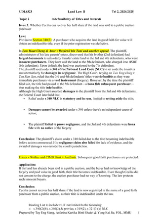 UDL6323 Land Law II Tri 2, 2024/2025
Topic 2 Indefeasibility of Titles and Interests
Prepared by Tay Eng Siang, Asfarina Kartika Binti Shakri & Yong Kai Jie, FOL, MMU 1
9
Issue 3: Whether Cecilia can recover her half share if the land was sold to a public auction
purchaser
Law:
Proviso to Section 340(3): A purchaser who acquires the land in good faith for value will
obtain an indefeasible title, even if the prior registration was defective.
In Low Huat Cheng & Anor v Rozdenil bin Toni and another appeal, The plaintiff,
administrator of his late parents' estate, discovered that his brother (2nd defendant) had
forged documents to unlawfully transfer estate land to the 3rd and 4th defendants, who were
innocent purchasers. They later sold the land to the 5th defendant, who charged it to HSBC
(6th defendant). Upon default, the land was auctioned to the 7th defendant.
The plaintiff sued under s 340 of the National Land Code (NLC) to set aside the transfers
and alternatively for damages in negligence. The High Court, relying on Tan Ying Hong v
Tan Sian San, ruled that the 3rd and 4th defendants' titles were defeasible as they were
immediate purchasers via a void instrument (forgery). However, by the time the plaintiff
filed suit, the title had passed to the 5th defendant—a bona fide subsequent purchaser—
thus making the title indefeasible.
Although the High Court awarded damages to the plaintiff from the 3rd and 4th defendants,
the Federal Court later held that:
 Relief under s 340 NLC is statutory and in rem, limited to setting aside the title;
 Damages cannot be awarded under s 340 unless there's an independent cause of
action;
 The plaintiff failed to prove negligence, and the 3rd and 4th defendants were bona
fide with no notice of the forgery.
Conclusion: The plaintiff’s claim under s 340 failed due to the title becoming indefeasible
before action commenced. His negligence claim also failed for lack of evidence, and the
award of damages was outside the court's jurisdiction.
Frazer v Walker and CIMB Bank v AmBank: Subsequent good faith purchasers are protected.
Application:
If the land has already been sold in a public auction, and the buyer had no knowledge of the
forgery and paid value in good faith, their title becomes indefeasible. Even though Cecilia did
not consent to the charge, the auction purchaser had no way of knowing. The law protects
such innocent buyers.
Conclusion:
Cecilia cannot recover her half share if the land is now registered in the name of a good faith
purchaser from a public auction, as their title is indefeasible under the law.
Reading List to include BUT not limited to the following:
o s 340(2)(b), s 340(3) & proviso, s 319(2), s 321(3)(c) NLC
 