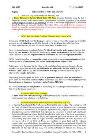 UDL6323 Land Law II Tri 2, 2024/2025
Topic 2 Indefeasibility of Titles and Interests
Prepared by Tay Eng Siang, Asfarina Kartika Binti Shakri & Yong Kai Jie, FOL, MMU 2
0
o Chiew Lip Seng v Perwira Habib Bank (M) Bhd,
o In Chiew Lip Seng v Perwira Habib Bank (M) Bhd., the court held that since the fact of
forgery is, by itself, sufficient to make a registered title defeasible, regardless of the absence
of knowledge on the part of the proprietor, the title of an immediate proprietor is defeasible,
though he being an innocent purchaser for value. (The court ruled that if a document is
forged, it can void a registered title, even if the current owner didn't know about the forgery
and bought the property in good faith.)
o OCBC Bank (M) Bhd v Pendaftar Hakmilik Negeri Johor (CA),
In this case, OCBC Bank was the chargee of a piece of land in Johor. The charge was created to
secure an overdraft facility provided by the bank to Ng See Chow. When Ng See Chow
defaulted on the facility, the bank obtained a court order to sell the land.
However, things became complicated when Ng Kim Hwa lodged a police report, claiming that
he was the true owner of the land and that he never signed any transfer of the land to Ng See
Chow. Because of this, the Registrar entered a caveat on the land title to prevent the sale.
OCBC Bank then applied to remove the caveat, arguing that it was an innocent party and that
its charge should be indefeasible, as it had no knowledge of the alleged fraud.
But the court held that since Ng See Chow’s title might have been acquired through a forged
transfer, his registration as owner was liable to be set aside under Section 340(2)(b) of the
National Land Code (NLC). This meant the bank’s charge, which was based on Ng See
Chow’s title, was also defeasible.
Importantly, even though OCBC Bank acted in good faith and gave value, no protection is
given under the proviso to Section 340(3) in this kind of case, because Section 340(3)’s proviso
does not apply to forgery or fraud cases under Section 340(2)(b).
As a result, the Registrar was justified in maintaining the caveat to protect the interest of Ng
Kim Hwa, the alleged true owner.
o EON Bank Bhd v Hotel Flamingo,
In EON Bank Bhd. v Hotel Flamingo and another case, the court held that the standard of
proof required is on a balance of probabilities.
o Boonsom Boonyanit v Adorna Properties Sdn Bhd (CA & FC),
o In Adorna Properties Sdn Bhd v Boonsom Boonyanit @ Sun Yok Eng, the court agreed with
the Court of Appeal that the standard of proof required to prove forgery in civil cases is one
on a balance of probabilities. S 340 protects a purchaser who, in good faith and for valuable
consideration, acquires title to land. It also protects the successors in title of such a purchaser.
Subsection (3) says that where that title is defeasible under any of the three circumstances
enumerated under sub-s (2), the title of the registered proprietor to whom the land was
subsequently transferred under the forged document, is liable to be set aside. By virtue of the
proviso to sub-s (3) of S340 of NLC, any purchaser in good faith and for valuable
consideration, are excluded from the application of the substantive provision of sub-s (3). For
this category of registered proprietors, they obtained immediate indefeasible title to the lands.
Therefore, on the facts of this case, even if the instrument of transfer was forged, the
 