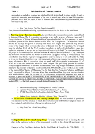 UDL6323 Land Law II Tri 2, 2024/2025
Topic 2 Indefeasibility of Titles and Interests
Prepared by Tay Eng Siang, Asfarina Kartika Binti Shakri & Yong Kai Jie, FOL, MMU 2
1
respondent nevertheless obtained an indefeasible title to the land. In other words, if such a
registered proprietor were to dispose of the land to a third party who, in good faith pays the
purchase price, then, the latter, as well as all those who come onto the register after him, take
title free of any taint.
o Tan Ying Hong v Tan Sian San & Anors (FC),
Thus, under deferred indefeasibility, registration does not cure the defect in the instrument.
In Tan Ying Hong v Tan Sian San & Ors, the appellant is the registered owner of a piece of land
in Kuantan, Pahang. The 1st
respondent purporting to act under a power of attorney executed 2
charges in favour of United Malayan Banking Corporation Berhad, the 3rd
respondent, to secure
two loans granted to Cini Timber Industries Sdn. Bhd., the 2nd
respondent. The appellant claimed
that he did not sign the power of attorney and that it was forged. The appellant only became
aware of the forgery when he received a notice of demand from the 3rd
respondent. The principal
issue is whether S.340 of the NLC confers immediate or deferred indefeasibility upon the
registered proprietor or any person having registered interest in the land. The court concluded that
the judges in Adorna Properties had misconstrued S.340(1), (2) and (3) of the NLC by coming to
the erroneous conclusion that the proviso to subsection (3) applied equally to subsection (2). The
court further held that the registered charges in this case was liable to be set aside under S.340(2)
as it was not disputed that they were void instruments which were executed pursuant to a forged
power of attorney. The 3rd
respondent could not avail itself of the proviso to subsection (3) of
S.340 as it was the immediate holder of those charges. The prevailing question is whether
Malaysia applies immediate or deferred indefeasibility. Tan Ying Hong is a landmark decision as
it restores the principle of deferred indefeasibility to S.340 of the NLC and rectifies, in the words
of the learned Chief Justice of Malaysia, Tan Sri Zaki bin Tun Azmi, the "obvious and blatant
error" committed in Adorna Properties. What then is position of law from now on when dealing
with indefeasibility? With the decision of Tan Ying Hong, a registered proprietor will now be
required to prove his right to indefeasibility if the circumstances of the exceptions set out in
S.340(2) are raised. In other words, the title or interest of a registered proprietor is indefeasible
under S.340(1) of the NLC unless it is made defeasible under S.340(2).
o Mohamed bin Buyong v Pemungut Hasil Tanah, Gombak,
o Agrimal Project Sdn Bhd v Pendaftar Hakmilik, PTG, Johor,
o OCBC Bank (M) Bhd v Pendaftar Hakmilik Negeri Johor (CA),
o Pekan Nenas Industries Sdn Bhd v Chong Ching Chuen (FC),
In Pekan Nenas Industries Sdn Bhd v Chang Ching Chuen, the basic element of good faith
was described as “the absence of fraud, deceit or dishonesty and the knowledge or means of
knowledge of such at the time of entry into a transaction.”
o Ong Ban Chai v Seah Siang Mong
(CA)
In Ong Ban Chai & Ors v Seah Siang Mong, The judge had erred in law in ordering the half
share to be registered in favor of the respondent. In order to be a bona fide purchaser, one
 