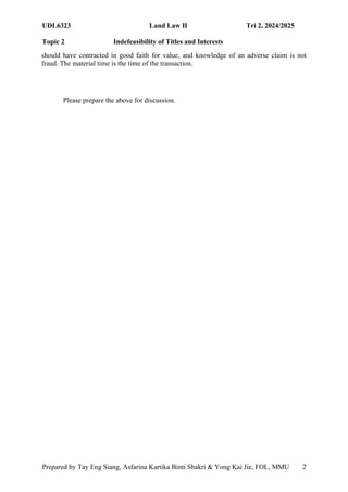 UDL6323 Land Law II Tri 2, 2024/2025
Topic 2 Indefeasibility of Titles and Interests
Prepared by Tay Eng Siang, Asfarina Kartika Binti Shakri & Yong Kai Jie, FOL, MMU 2
2
should have contracted in good faith for value, and knowledge of an adverse claim is not
fraud. The material time is the time of the transaction.
Please prepare the above for discussion.
 