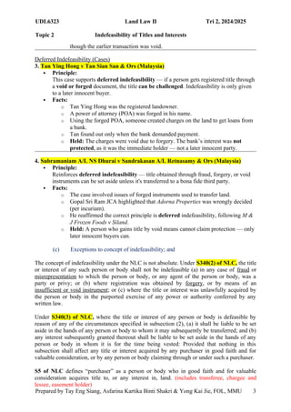 UDL6323 Land Law II Tri 2, 2024/2025
Topic 2 Indefeasibility of Titles and Interests
Prepared by Tay Eng Siang, Asfarina Kartika Binti Shakri & Yong Kai Jie, FOL, MMU 3
though the earlier transaction was void.
Deferred Indefeasibility (Cases)
3. Tan Ying Hong v Tan Sian San & Ors (Malaysia)
 Principle:
This case supports deferred indefeasibility — if a person gets registered title through
a void or forged document, the title can be challenged. Indefeasibility is only given
to a later innocent buyer.
 Facts:
o Tan Ying Hong was the registered landowner.
o A power of attorney (POA) was forged in his name.
o Using the forged POA, someone created charges on the land to get loans from
a bank.
o Tan found out only when the bank demanded payment.
o Held: The charges were void due to forgery. The bank’s interest was not
protected, as it was the immediate holder — not a later innocent party.
4. Subramaniam A/L NS Dhurai v Sandrakasan A/L Retnasamy & Ors (Malaysia)
 Principle:
Reinforces deferred indefeasibility — title obtained through fraud, forgery, or void
instruments can be set aside unless it's transferred to a bona fide third party.
 Facts:
o The case involved issues of forged instruments used to transfer land.
o Gopal Sri Ram JCA highlighted that Adorna Properties was wrongly decided
(per incuriam).
o He reaffirmed the correct principle is deferred indefeasibility, following M &
J Frozen Foods v Siland.
o Held: A person who gains title by void means cannot claim protection — only
later innocent buyers can.
(c) Exceptions to concept of indefeasibility; and
The concept of indefeasibility under the NLC is not absolute. Under S340(2) of NLC, the title
or interest of any such person or body shall not be indefeasible (a) in any case of fraud or
misrepresentation to which the person or body, or any agent of the person or body, was a
party or privy; or (b) where registration was obtained by forgery, or by means of an
insufficient or void instrument; or (c) where the title or interest was unlawfully acquired by
the person or body in the purported exercise of any power or authority conferred by any
written law.
Under S340(3) of NLC, where the title or interest of any person or body is defeasible by
reason of any of the circumstances specified in subsection (2), (a) it shall be liable to be set
aside in the hands of any person or body to whom it may subsequently be transferred; and (b)
any interest subsequently granted thereout shall be liable to be set aside in the hands of any
person or body in whom it is for the time being vested: Provided that nothing in this
subsection shall affect any title or interest acquired by any purchaser in good faith and for
valuable consideration, or by any person or body claiming through or under such a purchaser.
S5 of NLC defines “purchaser” as a person or body who in good faith and for valuable
consideration acquires title to, or any interest in, land. (includes transferee, chargee and
lessee, easement holder)
 
