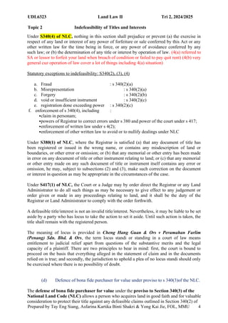 UDL6323 Land Law II Tri 2, 2024/2025
Topic 2 Indefeasibility of Titles and Interests
Prepared by Tay Eng Siang, Asfarina Kartika Binti Shakri & Yong Kai Jie, FOL, MMU 4
Under S340(4) of NLC, nothing in this section shall prejudice or prevent (a) the exercise in
respect of any land or interest of any power of forfeiture or sale conferred by this Act or any
other written law for the time being in force, or any power of avoidance conferred by any
such law; or (b) the determination of any title or interest by operation of law. (4(a) referred to
SA or lessor to forfeit your land when breach of condition or failed to pay quit rent) (4(b) very
general cuz operation of law cover a lot of things including 4(a) situation)
Statutory exceptions to indefeasibility: S340(2), (3), (4)
a. Fraud : s 340(2)(a)
b. Misrepresentation : s 340(2)(a)
c. Forgery : s 340(2)(b)
d. void or insufficient instrument : s 340(2)(c)
e. registration done exceeding power : s 340(2)(c)
f. enforcement of s 340(4), including :
claim in personam;
powers of Registrar to correct errors under s 380 and power of the court under s 417;
enforcement of written law under s 4(2);
enforcement of other written law to avoid or to nullify dealings under NLC
Under S380(1) of NLC, where the Registrar is satisfied (a) that any document of title has
been registered or issued in the wrong name, or contains any misdescription of land or
boundaries, or other error or omission; or (b) that any memorial or other entry has been made
in error on any document of title or other instrument relating to land; or (c) that any memorial
or other entry made on any such document of title or instrument itself contains any error or
omission, he may, subject to subsections (2) and (3), make such correction on the document
or interest in question as may be appropriate in the circumstances of the case.
Under S417(1) of NLC, the Court or a Judge may by order direct the Registrar or any Land
Administrator to do all such things as may be necessary to give effect to any judgement or
order given or made in any proceedings relating to land, and it shall be the duty of the
Registrar or Land Administrator to comply with the order forthwith.
A defeasible title/interest is not an invalid title/interest. Nevertheless, it may be liable to be set
aside by a party who has locus to take the action to set it aside. Until such action is taken, the
title shall remain with the registered person.
The meaning of locus is provided in Cheng Hang Guan & Ors v Perumahan Farlim
(Penang) Sdn. Bhd. & Ors, the term locus standi or standing in a court of law means
entitlement to judicial relief apart from questions of the substantive merits and the legal
capacity of a plaintiff. There are two principles to bear in mind: first, the court is bound to
proceed on the basis that everything alleged in the statement of claim and in the documents
relied on is true; and secondly, the jurisdiction to uphold a plea of no locus standi should only
be exercised where there is no possibility of doubt.
(d) Defence of bona fide purchaser for value under proviso to s 340(3)of the NLC.
The defense of bona fide purchaser for value under the proviso to Section 340(3) of the
National Land Code (NLC) allows a person who acquires land in good faith and for valuable
consideration to protect their title against any defeasible claims outlined in Section 340(2) of
 