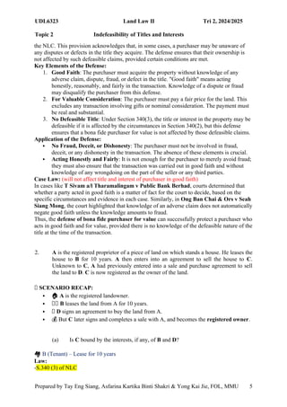 UDL6323 Land Law II Tri 2, 2024/2025
Topic 2 Indefeasibility of Titles and Interests
Prepared by Tay Eng Siang, Asfarina Kartika Binti Shakri & Yong Kai Jie, FOL, MMU 5
the NLC. This provision acknowledges that, in some cases, a purchaser may be unaware of
any disputes or defects in the title they acquire. The defense ensures that their ownership is
not affected by such defeasible claims, provided certain conditions are met.
Key Elements of the Defense:
1. Good Faith: The purchaser must acquire the property without knowledge of any
adverse claim, dispute, fraud, or defect in the title. "Good faith" means acting
honestly, reasonably, and fairly in the transaction. Knowledge of a dispute or fraud
may disqualify the purchaser from this defense.
2. For Valuable Consideration: The purchaser must pay a fair price for the land. This
excludes any transaction involving gifts or nominal consideration. The payment must
be real and substantial.
3. No Defeasible Title: Under Section 340(3), the title or interest in the property may be
defeasible if it is affected by the circumstances in Section 340(2), but this defense
ensures that a bona fide purchaser for value is not affected by those defeasible claims.
Application of the Defense:
 No Fraud, Deceit, or Dishonesty: The purchaser must not be involved in fraud,
deceit, or any dishonesty in the transaction. The absence of these elements is crucial.
 Acting Honestly and Fairly: It is not enough for the purchaser to merely avoid fraud;
they must also ensure that the transaction was carried out in good faith and without
knowledge of any wrongdoing on the part of the seller or any third parties.
Case Law: (will not affect title and interest of purchaser in good faith)
In cases like T Sivam a/l Tharamalingam v Public Bank Berhad, courts determined that
whether a party acted in good faith is a matter of fact for the court to decide, based on the
specific circumstances and evidence in each case. Similarly, in Ong Ban Chai & Ors v Seah
Siang Mong, the court highlighted that knowledge of an adverse claim does not automatically
negate good faith unless the knowledge amounts to fraud.
Thus, the defense of bona fide purchaser for value can successfully protect a purchaser who
acts in good faith and for value, provided there is no knowledge of the defeasible nature of the
title at the time of the transaction.
2. A is the registered proprietor of a piece of land on which stands a house. He leases the
house to B for 10 years. A then enters into an agreement to sell the house to C.
Unknown to C, A had previously entered into a sale and purchase agreement to sell
the land to D. C is now registered as the owner of the land.
🧾 SCENARIO RECAP:
 🏠 A is the registered landowner.
 🧑‍
🏫 B leases the land from A for 10 years.
 📜 D signs an agreement to buy the land from A.
 💰 But C later signs and completes a sale with A, and becomes the registered owner.
(a) Is C bound by the interests, if any, of B and D?
🏘️B (Tenant) – Lease for 10 years
Law:
-S.340 (3) of NLC
 