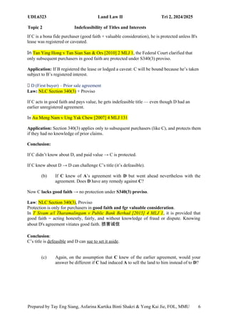 UDL6323 Land Law II Tri 2, 2024/2025
Topic 2 Indefeasibility of Titles and Interests
Prepared by Tay Eng Siang, Asfarina Kartika Binti Shakri & Yong Kai Jie, FOL, MMU 6
If C is a bona fide purchaser (good faith + valuable consideration), he is protected unless B's
lease was registered or caveated.
In Tan Ying Hong v Tan Sian San & Ors [2010] 2 MLJ 1, the Federal Court clarified that
only subsequent purchasers in good faith are protected under S340(3) proviso.
Application: If B registered the lease or lodged a caveat: C will be bound because he’s taken
subject to B’s registered interest.
📜 D (First buyer) – Prior sale agreement
Law: NLC Section 340(3) + Proviso
If C acts in good faith and pays value, he gets indefeasible title — even though D had an
earlier unregistered agreement.
In Au Meng Nam v Ung Yak Chew [2007] 4 MLJ 131
Application: Section 340(3) applies only to subsequent purchasers (like C), and protects them
if they had no knowledge of prior claims.
Conclusion:
If C didn’t know about D, and paid value → C is protected.
If C knew about D → D can challenge C’s title (it’s defeasible).
(b) If C knew of A’s agreement with D but went ahead nevertheless with the
agreement. Does D have any remedy against C?
Now C lacks good faith → no protection under S340(3) proviso.
Law: NLC Section 340(3), Proviso
Protection is only for purchasers in good faith and fgr valuable consideration.
In T Sivam a/l Tharamalingam v Public Bank Berhad [2015] 4 MLJ 1, it is provided that
good faith = acting honestly, fairly, and without knowledge of fraud or dispute. Knowing
about D's agreement vitiates good faith. 损害诚信
Conclusion:
C’s title is defeasible and D can sue to set it aside.
(c) Again, on the assumption that C knew of the earlier agreement, would your
answer be different if C had induced A to sell the land to him instead of to D?
 