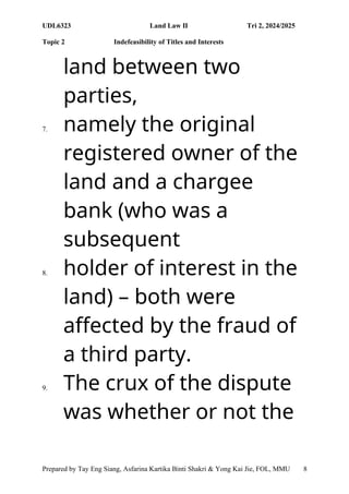 UDL6323 Land Law II Tri 2, 2024/2025
Topic 2 Indefeasibility of Titles and Interests
Prepared by Tay Eng Siang, Asfarina Kartika Binti Shakri & Yong Kai Jie, FOL, MMU 8
land between two
parties,
7. namely the original
registered owner of the
land and a chargee
bank (who was a
subsequent
8. holder of interest in the
land) – both were
affected by the fraud of
a third party.
9. The crux of the dispute
was whether or not the
 