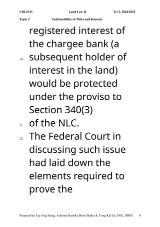 UDL6323 Land Law II Tri 2, 2024/2025
Topic 2 Indefeasibility of Titles and Interests
Prepared by Tay Eng Siang, Asfarina Kartika Binti Shakri & Yong Kai Jie, FOL, MMU 9
registered interest of
the chargee bank (a
10. subsequent holder of
interest in the land)
would be protected
under the proviso to
Section 340(3)
11. of the NLC.
12. The Federal Court in
discussing such issue
had laid down the
elements required to
prove the
 