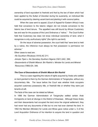 Notes Prepared by Jesse, James Chalambo
Faculty of Law, University of Dar es Salaam, 2009
10
ownership of land equivalent to freehold and that by the law of Islam which had
been applied by the Sultan of Zanzibar during his suzerainty, an individual title
could be acquired by clearing vacant land and planting it with coconut palms.
When the case went to appeal; (Court of Appeal for Eastern Africa) it was
held that conversion to the Islamic religion did not include conversion to the
Islamic law of land tenure. The appellant was still bound by African Customary
law and was for the purpose of the Land Ordinance a “native.” The Court further
held that Customary law does not know individual ownership of land, what it
recognizes is only usufructuary rights” (the right to use land).
On the issue of adverse possession, the court held that “were land is held
by a native, the inference must always be that possession is permissive not
adverse.”
Other cases to read are:
-Re Sourthern Rhodesia (1919) AC 211;
-Amodu Tijani v. the Secretary Southern Nigeria (1921) 2AC. 399;
-Descendants of Sheikh Mbaruk. Bin Rashid v. Minister for Lands and Mineral
Resources (1960) EA. 348.
The Case of Descendants of Sheikh Mbaruk Bin Rashid
This is a case regarding the nature of rights acquired by Arabs who settled
on land granted to them by the German Administrator of Tanganyika, without any
documentary title. The issue before the Court was whether Arab occupiers
acquired customary possessory title, or freehold title or whether they were just
tenants at will.
The facts of the case can be stated as follows:
In 1896 the German Administration of Tanganyika settled certain Arab
Immigrants on land at Ukonga in the District of Kisarawe. Although these Arabs
and their descendants had occupied the land since the original settlement, they
had never had any documents of title but no one had ever claimed the land. In
1952 the Member (Minister) for Lands and Mines gave notice under s. 5 of the
Land Acquisition Ordinance of his intention to acquire the land in question and
 