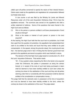 Notes Prepared by Jesse, James Chalambo
Faculty of Law, University of Dar es Salaam, 2009
11
called upon all parties concerned to specify the nature of their interest thereon.
Claims were made by the appellants and negotiations for compensation followed
but finally broke down.
In due course a suit was filed by the Ministry for Lands and Mineral
Resources under s.9 of the Land Acquisition Ordinance (Cap 118) to have the
appellants removed. The summons was served on the appellants who field a
written statement of defence. Some of the questions that were framed in the
High Court were as follows:
(1) Who is the person or persons entitled to all those pieces/parcels of land
situate at Ukonga?
(2) What is the estate or interest of such person or person in the land
acquired?
At the hearing, the High Court held that the court had no jurisdiction, but it held
that, apart from the question of jurisdiction, the appellants had substantiated their
claim to be entitled to the lands and found that they were entitled to be paid
compensation. In the appeal, among the grounds raised, the crucial ground was
that – the learned judge erred in fact in finding that the German government had
granted to the appellants permanent occupation which was freehold in nature.
The decision of the trial High Court judge based on construction of s. 20 of
the Land Acquisition Ordinance. That section reads:
“20 – If any question arises respecting the title to the lands to be acquired
under this Ordinance, the parties in possession as being the owners
thereof, or in receipt of the rents of such land being purchased or taken
shall be deemed to have been lawfully entitled to such land unless the
contrary be shown to the satisfaction of the court and they and all parties
claiming under them or consistently with their possession shall be deemed
entitled to the consideration or compensation money…”
The judge held that the claimants were in possession at the time of acquisition
and must be deemed to have been lawfully entitled to the land, unless the
contrary be shown to the satisfaction of the court. The judge stated:
 