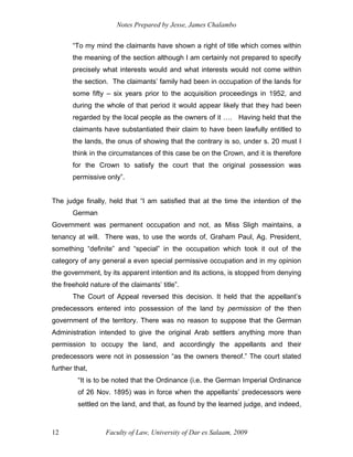 Notes Prepared by Jesse, James Chalambo
Faculty of Law, University of Dar es Salaam, 2009
12
“To my mind the claimants have shown a right of title which comes within
the meaning of the section although I am certainly not prepared to specify
precisely what interests would and what interests would not come within
the section. The claimants’ family had been in occupation of the lands for
some fifty – six years prior to the acquisition proceedings in 1952, and
during the whole of that period it would appear likely that they had been
regarded by the local people as the owners of it …. Having held that the
claimants have substantiated their claim to have been lawfully entitled to
the lands, the onus of showing that the contrary is so, under s. 20 must I
think in the circumstances of this case be on the Crown, and it is therefore
for the Crown to satisfy the court that the original possession was
permissive only”.
The judge finally, held that “I am satisfied that at the time the intention of the
German
Government was permanent occupation and not, as Miss Sligh maintains, a
tenancy at will. There was, to use the words of, Graham Paul, Ag. President,
something “definite” and “special” in the occupation which took it out of the
category of any general a even special permissive occupation and in my opinion
the government, by its apparent intention and its actions, is stopped from denying
the freehold nature of the claimants’ title”.
The Court of Appeal reversed this decision. It held that the appellant’s
predecessors entered into possession of the land by permission of the then
government of the territory. There was no reason to suppose that the German
Administration intended to give the original Arab settlers anything more than
permission to occupy the land, and accordingly the appellants and their
predecessors were not in possession “as the owners thereof.” The court stated
further that,
“It is to be noted that the Ordinance (i.e. the German Imperial Ordinance
of 26 Nov. 1895) was in force when the appellants’ predecessors were
settled on the land, and that, as found by the learned judge, and indeed,
 