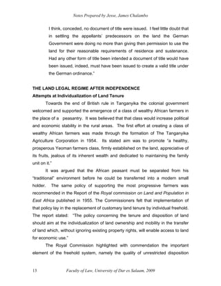 Notes Prepared by Jesse, James Chalambo
Faculty of Law, University of Dar es Salaam, 2009
13
I think, conceded, no document of title were issued. I feel little doubt that
in settling the appellants’ predecessors on the land the German
Government were doing no more than giving then permission to use the
land for their reasonable requirements of residence and sustenance.
Had any other form of title been intended a document of title would have
been issued, indeed, must have been issued to create a valid title under
the German ordinance.”
THE LAND LEGAL REGIME AFTER INDEPENDENCE
Attempts at Individualization of Land Tenure
Towards the end of British rule in Tanganyika the colonial government
welcomed and supported the emergence of a class of wealthy African farmers in
the place of a peasantry. It was believed that that class would increase political
and economic stability in the rural areas. The first effort at creating a class of
wealthy African farmers was made through the formation of The Tanganyika
Agriculture Corporation in 1954. Its stated aim was to promote “a healthy,
prosperous Yeoman farmers class, firmly established on the land, appreciative of
its fruits, jealous of its inherent wealth and dedicated to maintaining the family
unit on it.”
It was argued that the African peasant must be separated from his
“traditional” environment before he could be transferred into a modern small
holder. The same policy of supporting the most progressive farmers was
recommended in the Report of the Royal commission on Land and Population in
East Africa published in 1955. The Commissioners felt that implementation of
that policy lay in the replacement of customary land tenure by individual freehold.
The report stated: “The policy concerning the tenure and disposition of land
should aim at the individualization of land ownership and mobility in the transfer
of land which, without ignoring existing property rights, will enable access to land
for economic use.”
The Royal Commission highlighted with commendation the important
element of the freehold system, namely the quality of unrestricted disposition
 