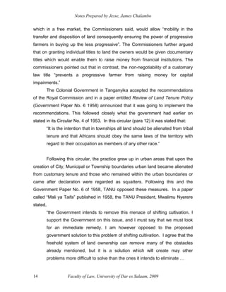 Notes Prepared by Jesse, James Chalambo
Faculty of Law, University of Dar es Salaam, 2009
14
which in a free market, the Commissioners said, would allow “mobility in the
transfer and disposition of land consequently ensuring the power of progressive
farmers in buying up the less progressive”. The Commissioners further argued
that on granting individual titles to land the owners would be given documentary
titles which would enable them to raise money from financial institutions. The
commissioners pointed out that in contrast, the non-negotiability of a customary
law title “prevents a progressive farmer from raising money for capital
impairments.”
The Colonial Government in Tanganyika accepted the recommendations
of the Royal Commission and in a paper entitled Review of Land Tenure Policy
(Government Paper No. 6 1958) announced that it was going to implement the
recommendations. This followed closely what the government had earlier on
stated in its Circular No. 4 of 1953. In this circular (para 12) it was stated that:
“It is the intention that in townships all land should be alienated from tribal
tenure and that Africans should obey the same laws of the territory with
regard to their occupation as members of any other race.”
Following this circular, the practice grew up in urban areas that upon the
creation of City, Municipal or Township boundaries urban land became alienated
from customary tenure and those who remained within the urban boundaries or
came after declaration were regarded as squatters. Following this and the
Government Paper No. 6 of 1958, TANU opposed these measures. In a paper
called “Mali ya Taifa” published in 1958, the TANU President, Mwalimu Nyerere
stated,
“the Government intends to remove this menace of shifting cultivation. I
support the Government on this issue, and I must say that we must look
for an immediate remedy. I am however opposed to the proposed
government solution to this problem of shifting cultivation. I agree that the
freehold system of land ownership can remove many of the obstacles
already mentioned, but it is a solution which will create may other
problems more difficult to solve than the ones it intends to eliminate …
 