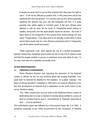 Notes Prepared by Jesse, James Chalambo
Faculty of Law, University of Dar es Salaam, 2009
15
If people are given land to use as their property then they have the right to
sell it. It will not be difficulty to predict who, in fifty years time will be the
landlords and who the tenants. In a country such as this, where generally
speaking the Africans are poor and the foreigners are rich, it is quite
possible that, within eighty or hundred years, if the poor African were
allowed to sell his land, all the lands in Tanganyika would belong to
wealthy immigrants and the local people would be tenants. But even if
there were no rich foreigners in this country there would emerge rich and
clever Tanganyikans. If we allow land to be sold like a robe within a short
period there would only be a few Africans possessing land in Tanganyika
and all the others would be tenants.”
These arguments, truly, were against the rise of a landed bourgeoisie.
Nyerere viewed that, ownership of land does not rest in man but is vested in God
and that the people whether in groups or individual, have only rights of user. In
his view, land was not a saleable commodity at all.
AFTER INDEPENDENCE
(a) FREEHOLD CONVERSION
When Mwalimu Nyerere was opposing the extension of the freehold
system to African he did not say anything about the existing freeholds. Four
years later he directed his attention to this question. In a paper “Ujamaa – the
Basis of African Socialism” published in 1962 and in an obvious reference to the
fact that development of freehold land is dependent on the profit motive to the
owner, Mwalimu stated:
“The TANU Government must go back to the traditional African custom of
landholding that is to say; a member of society will be entitled to a piece of
land on condition that he uses it. Unconditional, or “freehold” ownership of
land … must be abolished.”
This authoritative paper was followed by a Government Paper No. 2 of 1962. It
contained proposals of the TANU Government for the conversion of freehold
 
