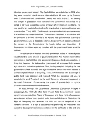Notes Prepared by Jesse, James Chalambo
Faculty of Law, University of Dar es Salaam, 2009
16
titles into ‘government leases’. The freehold titles were abolished in 1962 when
they were converted into Government Leaseholds of 99 years by the Freehold
Titles (Conversation and Government Leases) Act, 1963; Cap 523. All existing
fees simple in possession were converted into government leaseholds for a
period of 99 years subject to possible annexure of development conditions. No
new grant for an estate in fee simple or for any absolute or perpetual interest was
possible after 1st
July 1963. The Republic became the landlord who was entitled
to a rent from the former freeholder. This rent was calculated in accordance with
the provisions of the first schedule to the Act and was quite nominal. Although a
government lease was a disposable interest, the government lessee had to seek
the consent of the Commissioner for Lands before any disposition. If
development conditions were not complied with the government lease would be
forfeited.
The conversion of freehold titles into government leases in 1963 subjected
valuable land to some amount of government control. And Nyerere referred this
conversion of freehold titles into government leases as land nationalization. In
doing this, however, the independent government still embraced both peasant
agriculture and plantation agriculture. Thus, having accepted that policy the new
government further accepted the legal framework which had been erected to
facilitate implementation of the policy. The Land Ordinance with its concept of
‘public land’ was accepted and retained. What the legislature did was to
substitute the word ‘President’ for the word ‘Governor’ whenever it appeared in
the Land Ordinance. Consequently, the power of granting land on right of
occupancy became vested in the President.
In 1969, through The Government Leaseholds (Conversion to Right of
Occupancy) Act, 1969 with effect from 1st
April 1970 the government leases
were in turn converted into Rights of Occupancy and these rights of occupancy
were deemed to have been granted under the Land Ordinance. Since then the
Right of Occupancy has remained the only land tenure recognized in the
Tanzania land law. If a right of occupancy was granted by the President it was
subject to development conditions contained in the certificate of title and land
 